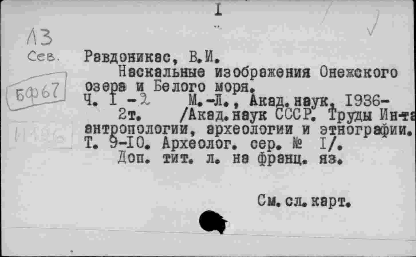 ﻿лз
Сее>
Равдоникас, В. И.
Наскальные изображения Онежского озера и Белого моря.
Ч. 1 -X М.-Л., Акад, наук, 1936-
2т. /Акад, наук СССР. Труды Ин-тї антропологии, археологии и этнографии. Т. 9-Ю. Археолог, сер. № I/.
Доп. тит. л. на франц, яз.
См. сл. карт.